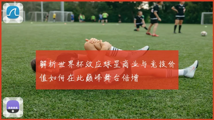 解析世界杯效应球星商业与竞技价值如何在此巅峰舞台倍增