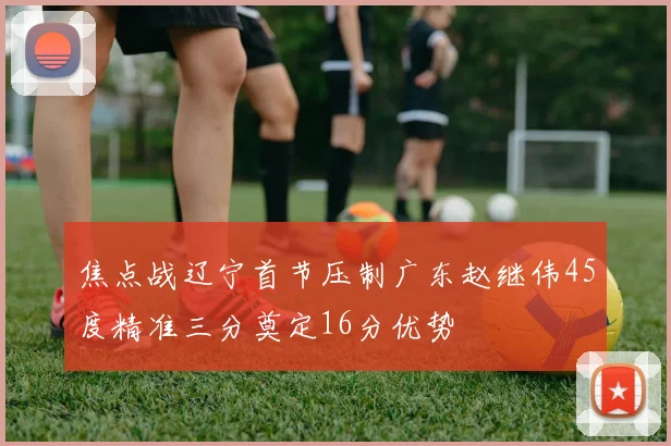 焦点战辽宁首节压制广东赵继伟45度精准三分奠定16分优势