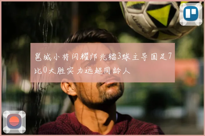 邕城小将闪耀邝兆镭3球主导国足7比0大胜实力远超同龄人