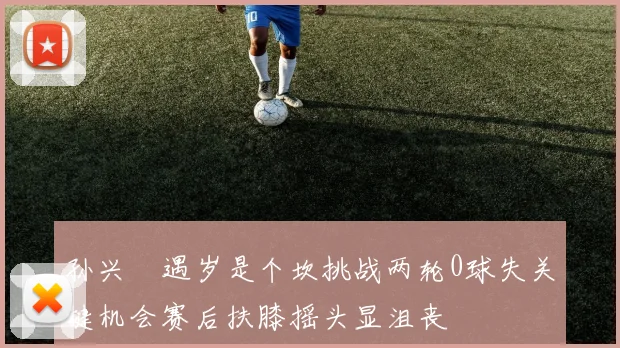 孙兴慜遇岁是个坎挑战两轮0球失关键机会赛后扶膝摇头显沮丧