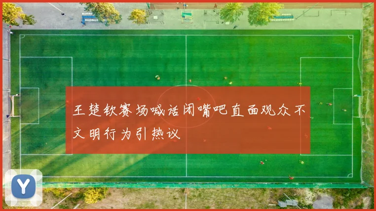 王楚钦赛场喊话闭嘴吧直面观众不文明行为引热议