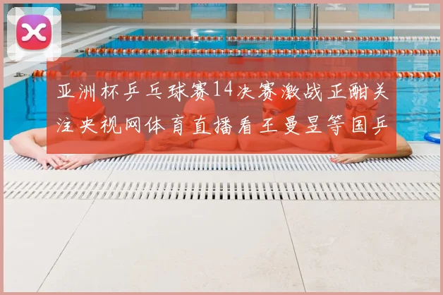 亚洲杯乒乓球赛14决赛激战正酣关注央视网体育直播看王曼昱等国乒表现