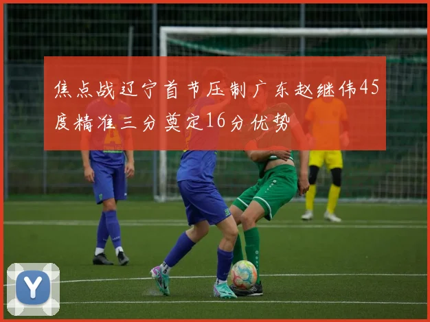 焦点战辽宁首节压制广东赵继伟45度精准三分奠定16分优势