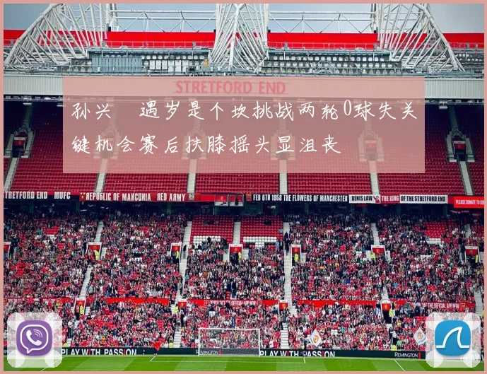 孙兴慜遇岁是个坎挑战两轮0球失关键机会赛后扶膝摇头显沮丧