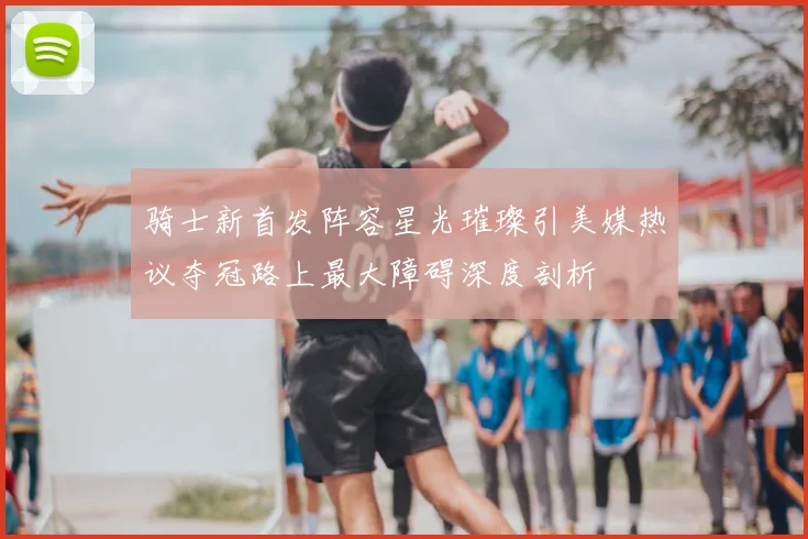 骑士新首发阵容星光璀璨引美媒热议夺冠路上最大障碍深度剖析