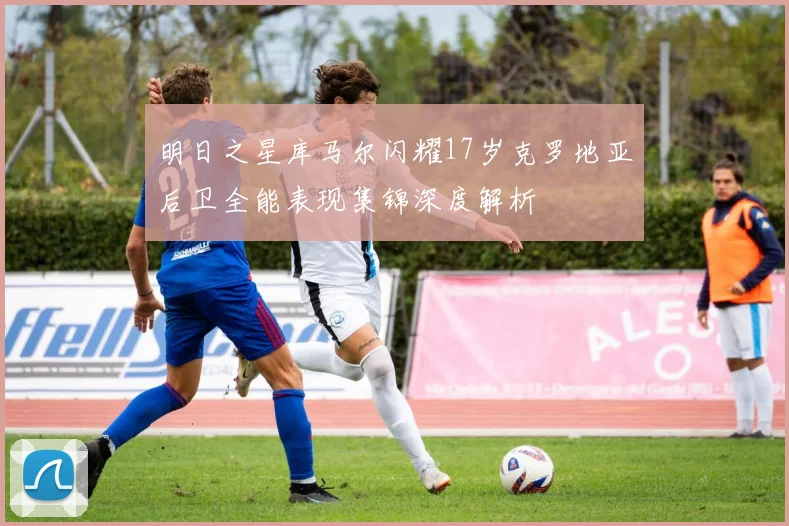 明日之星库马尔闪耀17岁克罗地亚后卫全能表现集锦深度解析