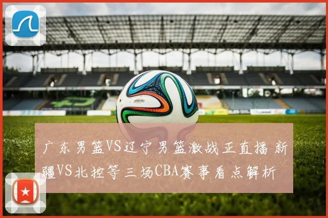 广东男篮VS辽宁男篮激战正直播 新疆VS北控等三场CBA赛事看点解析