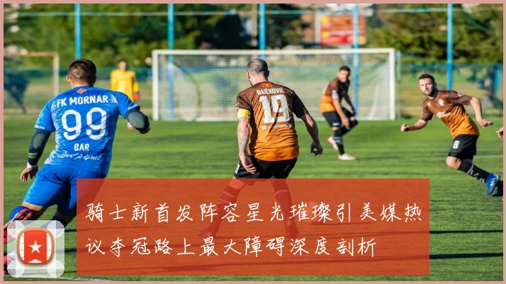 骑士新首发阵容星光璀璨引美媒热议夺冠路上最大障碍深度剖析
